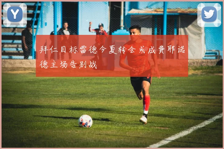 拜仁目标雷德今夏转会或成费耶诺德主场告别战