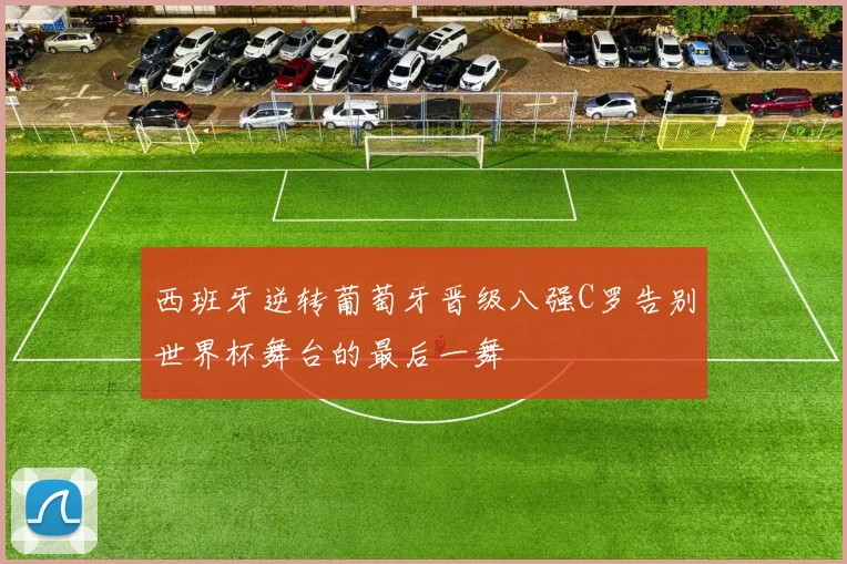 西班牙逆转葡萄牙晋级八强C罗告别世界杯舞台的最后一舞
