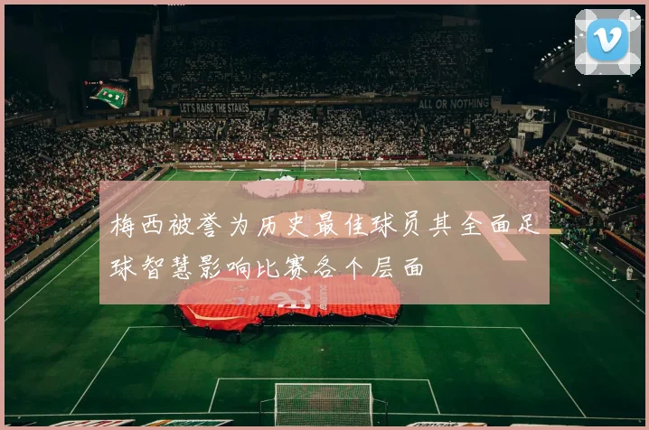 梅西被誉为历史最佳球员其全面足球智慧影响比赛各个层面
