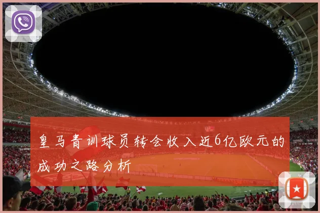 皇马青训球员转会收入近6亿欧元的成功之路分析