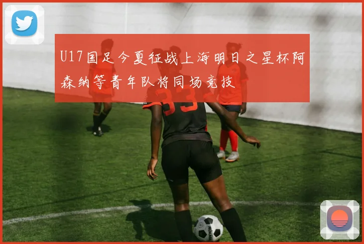 U17国足今夏征战上海明日之星杯阿森纳等青年队将同场竞技