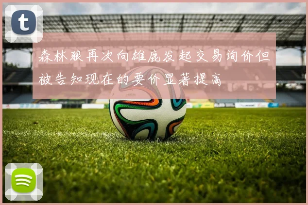 森林狼再次向雄鹿发起交易询价但被告知现在的要价显著提高