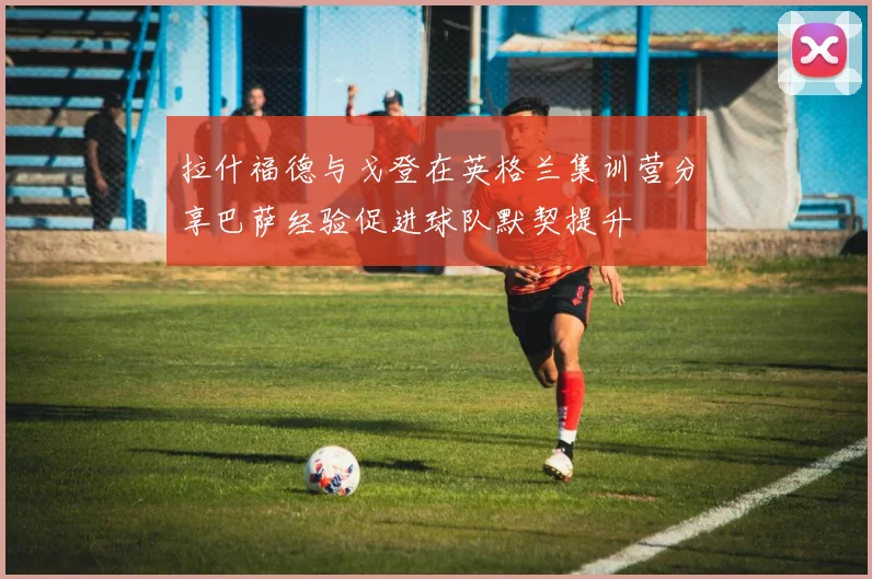 拉什福德与戈登在英格兰集训营分享巴萨经验促进球队默契提升