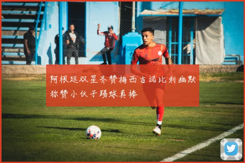 阿根廷双星齐赞梅西吉诺比利幽默称赞小伙子踢球真棒