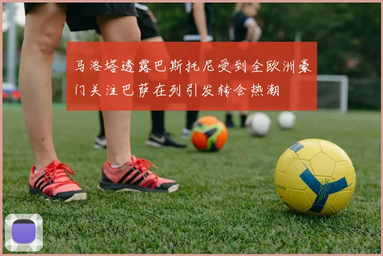 马洛塔透露巴斯托尼受到全欧洲豪门关注巴萨在列引发转会热潮