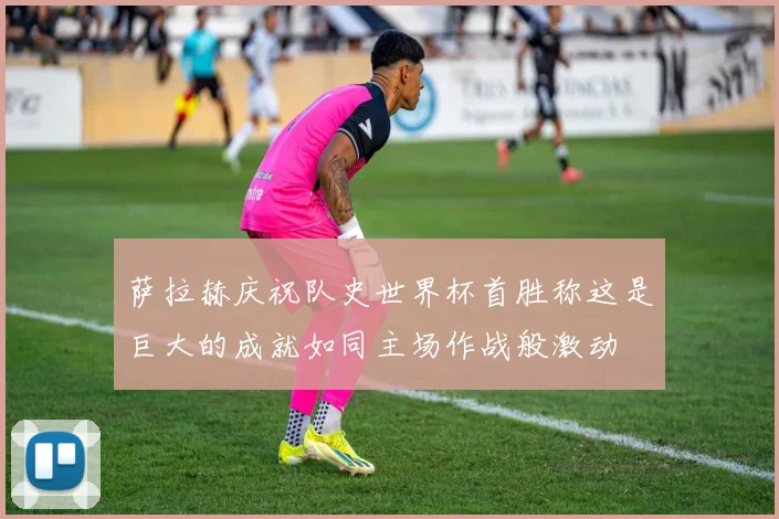 萨拉赫庆祝队史世界杯首胜称这是巨大的成就如同主场作战般激动