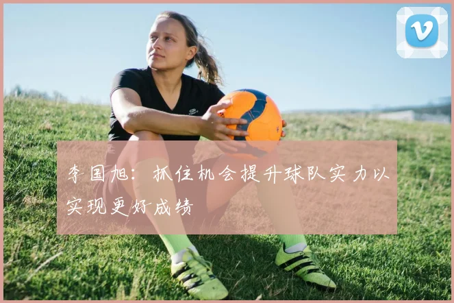 李国旭：抓住机会提升球队实力以实现更好成绩