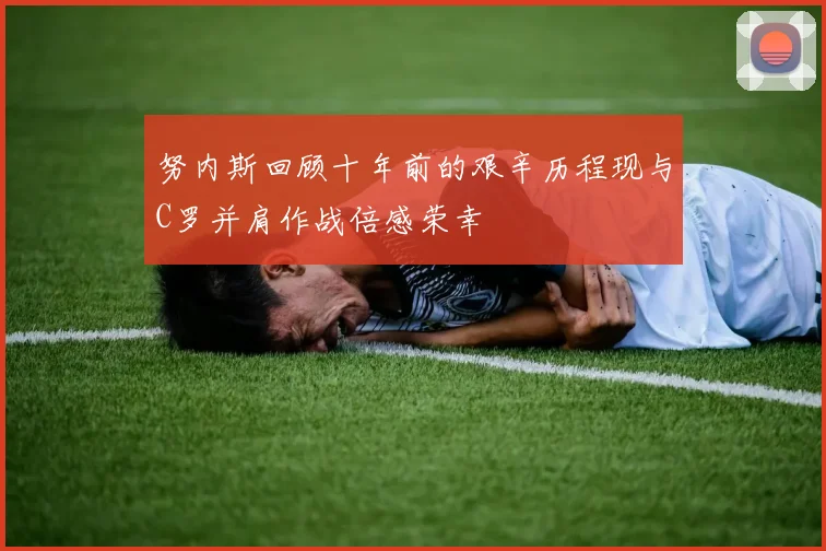 努内斯回顾十年前的艰辛历程现与C罗并肩作战倍感荣幸