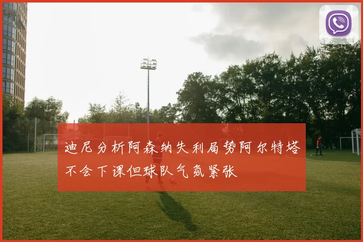 迪尼分析阿森纳失利局势阿尔特塔不会下课但球队气氛紧张