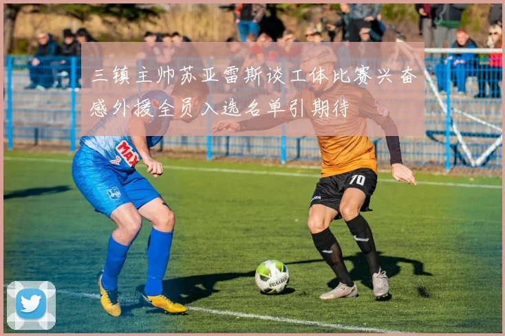 三镇主帅苏亚雷斯谈工体比赛兴奋感外援全员入选名单引期待