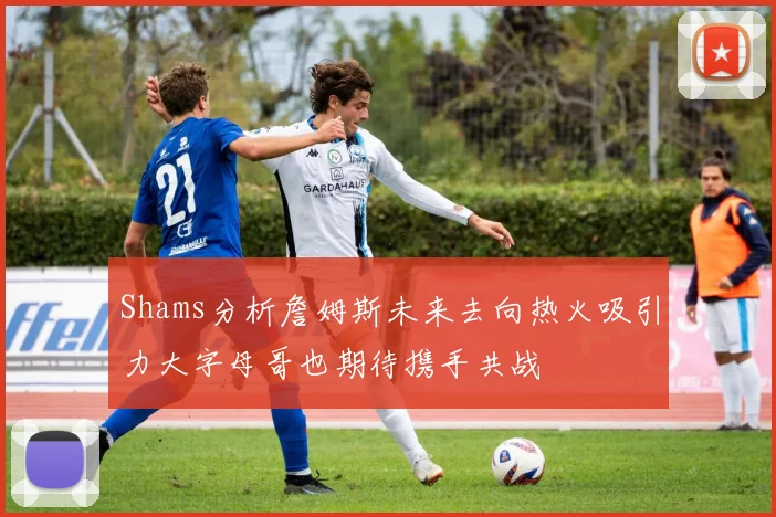 Shams分析詹姆斯未来去向热火吸引力大字母哥也期待携手共战