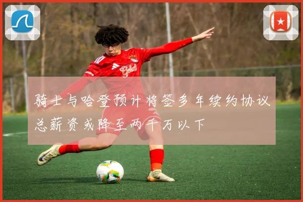 骑士与哈登预计将签多年续约协议总薪资或降至两千万以下
