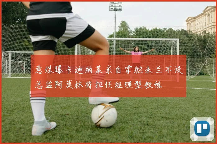 意媒曝卡迪纳莱亲自掌舵米兰不设总监阿莫林将担任经理型教练