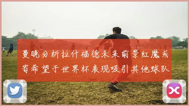 曼晚分析拉什福德未来前景红魔或寄希望于世界杯表现吸引其他球队