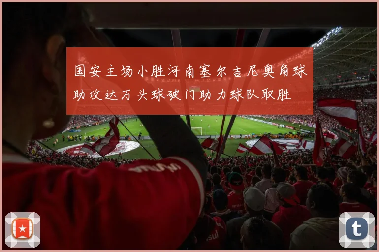 国安主场小胜河南塞尔吉尼奥角球助攻达万头球破门助力球队取胜