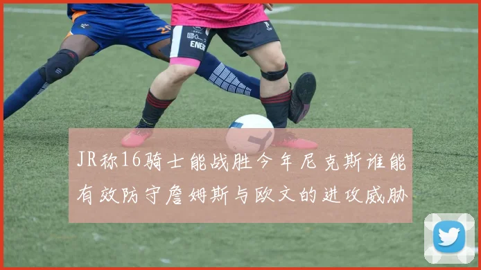 JR称16骑士能战胜今年尼克斯谁能有效防守詹姆斯与欧文的进攻威胁