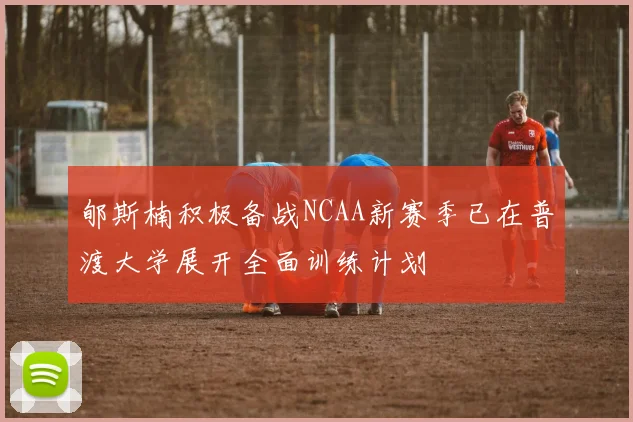 郇斯楠积极备战NCAA新赛季已在普渡大学展开全面训练计划