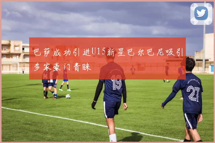 巴萨成功引进U15新星巴尔巴尼吸引多家豪门青睐